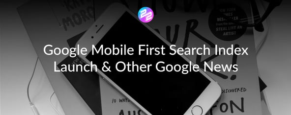 Google Mobile First Search Index Launch & Other Google News